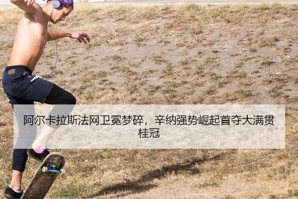阿尔卡拉斯法网卫冕梦碎，辛纳强势崛起首夺大满贯桂冠